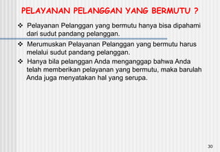 30
 Pelayanan Pelanggan yang bermutu hanya bisa dipahami
dari sudut pandang pelanggan.
 Merumuskan Pelayanan Pelanggan yang bermutu harus
melalui sudut pandang pelanggan.
 Hanya bila pelanggan Anda menganggap bahwa Anda
telah memberikan pelayanan yang bermutu, maka barulah
Anda juga menyatakan hal yang serupa.
PELAYANAN PELANGGAN YANG BERMUTU ?
 