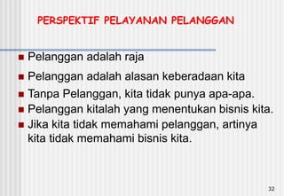 32
 Pelanggan adalah alasan keberadaan kita
 Tanpa Pelanggan, kita tidak punya apa-apa.
 Pelanggan kitalah yang menentukan bisnis kita.
 Jika kita tidak memahami pelanggan, artinya
kita tidak memahami bisnis kita.
PERSPEKTIF PELAYANAN PELANGGAN
 Pelanggan adalah raja
 