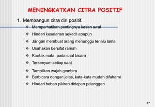 37
1. Membangun citra diri positif.
 Memperhatikan pentingnya kesan awal
 Hindari beban pikiran didepan pelanggan
 Berbicara dengan jelas, kata-kata mudah difahami
 Hindari kesalahan sekecil apapun
 Tampilkan wajah gembira
 Kontak mata pada saat bicara
 Jangan membuat orang menunggu terlalu lama
 Tersenyum setiap saat
 Usahakan bersifat ramah
MENINGKATKAN CITRA POSITIF
 