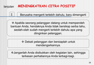 38
2. Berusaha mengerti terlebih dahulu, baru dimengerti
lanjutan
 Apabila seorang pelanggan datang untuk memperoleh
bantuan Anda, hendaknya Anda tidak bersikap serba tahu,
seolah-olah sudah mengerti terlebih dahulu apa yang
diinginkan pelanggan.
 Dekati pelanggan dan bersiaplah untuk
mendengarkannya.
Janganlah Anda disibukkan oleh kegiatan lain, sehingga
terkesan perhatiannya Anda terbagi-bagi.
MENINGKATKAN CITRA POSITIF
 
