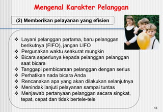 41
(2) Memberikan pelayanan yang efisien
 Layani pelanggan pertama, baru pelanggan
berikutnya (FIFO), jangan LIFO
 Pergunakan waktu seakurat mungkin
 Bicara seperlunya kepada pelanggan pelanggan
saat bicara
 Tanggapi pembicaraan pelanggan dengan serius
 Perhatikan nada bicara Anda
 Rencanakan apa yang akan dilakukan selanjutnya
 Menindak lanjuti pelayanan sampai tuntas
 Menjawab pertanyaan pelanggan secara singkat,
tepat, cepat dan tidak bertele-tele
Mengenal Karakter Pelanggan
 