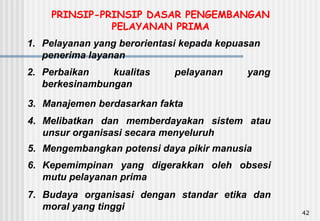 42
1. Pelayanan yang berorientasi kepada kepuasan
penerima layanan
2. Perbaikan kualitas pelayanan yang
berkesinambungan
3. Manajemen berdasarkan fakta
4. Melibatkan dan memberdayakan sistem atau
unsur organisasi secara menyeluruh
5. Mengembangkan potensi daya pikir manusia
6. Kepemimpinan yang digerakkan oleh obsesi
mutu pelayanan prima
7. Budaya organisasi dengan standar etika dan
moral yang tinggi
PRINSIP-PRINSIP DASAR PENGEMBANGAN
PELAYANAN PRIMA
 