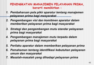 43
1. Pembaharuan pola pikir aparatur tentang manajemen
pelayanan prima bagi masyarakat
2. Pengembangan visi dan komitmen aparatur dalam
memberikan pelayanan prima bagi masyarakat
3. Strategi dan pengembangan mutu standar pelayanan
prima bagi masyarakat
4. Pengembangan manajemen mutu terpadu dalam
pelayanan prima bagi masyarakat
5. Perilaku aparatur dalam memberikan pelayanan prima
6. Pemahaman tentang identifikasi kebutuhan pelayanan
umum dan masyarakat
7. Masalah-masalah yang dihadapi pelayanan prima
PENINGKATAN MANAJEMEN PELAYANAN PRIMA,
berarti memikirkan :
 