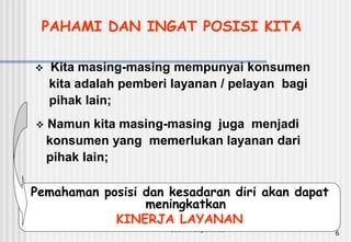 Pusdiklt depdiknas
6
PAHAMI DAN INGAT POSISI KITA
 Kita masing-masing mempunyai konsumen
kita adalah pemberi layanan / pelayan bagi
pihak lain;
 Namun kita masing-masing juga menjadi
konsumen yang memerlukan layanan dari
pihak lain;
Pemahaman posisi dan kesadaran diri akan dapat
meningkatkan
KINERJA LAYANAN
 