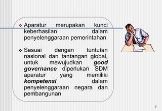 7
 Aparatur merupakan kunci
keberhasilan dalam
penyelenggaraan pemerintahan
 Sesuai dengan tuntutan
nasional dan tantangan global,
untuk mewujudkan good
governance diperlukan SDM
aparatur yang memiliki
kompetensi dalam
penyelenggaraan negara dan
pembangunan
 