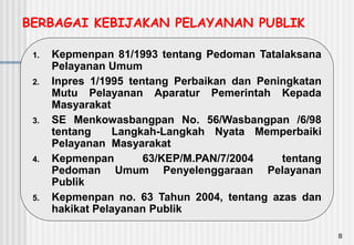 8
BERBAGAI KEBIJAKAN PELAYANAN PUBLIK
1. Kepmenpan 81/1993 tentang Pedoman Tatalaksana
Pelayanan Umum
2. Inpres 1/1995 tentang Perbaikan dan Peningkatan
Mutu Pelayanan Aparatur Pemerintah Kepada
Masyarakat
3. SE Menkowasbangpan No. 56/Wasbangpan /6/98
tentang Langkah-Langkah Nyata Memperbaiki
Pelayanan Masyarakat
4. Kepmenpan 63/KEP/M.PAN/7/2004 tentang
Pedoman Umum Penyelenggaraan Pelayanan
Publik
5. Kepmenpan no. 63 Tahun 2004, tentang azas dan
hakikat Pelayanan Publik
 