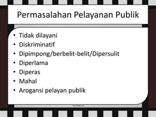 Permasalahan Pelayanan Publik
• Tidak dilayani
• Diskriminatif
• Dipimpong/berbelit-belit/Dipersulit
• Diperlama
• Diperas
• Mahal
• Arogansi pelayan publik
 