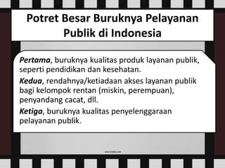 Potret Besar Buruknya Pelayanan
Publik di Indonesia
Pertama, buruknya kualitas produk layanan publik,
seperti pendidikan dan kesehatan.
Kedua, rendahnya/ketiadaan akses layanan publik
bagi kelompok rentan (miskin, perempuan),
penyandang cacat, dll.
Ketiga, buruknya kualitas penyelenggaraan
pelayanan publik.
 