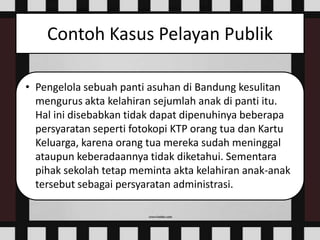 Contoh Kasus Pelayan Publik
• Pengelola sebuah panti asuhan di Bandung kesulitan
mengurus akta kelahiran sejumlah anak di panti itu.
Hal ini disebabkan tidak dapat dipenuhinya beberapa
persyaratan seperti fotokopi KTP orang tua dan Kartu
Keluarga, karena orang tua mereka sudah meninggal
ataupun keberadaannya tidak diketahui. Sementara
pihak sekolah tetap meminta akta kelahiran anak-anak
tersebut sebagai persyaratan administrasi.
 