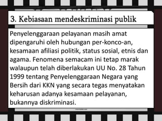 Penyelenggaraan pelayanan masih amat
dipengaruhi oleh hubungan per-konco-an,
kesamaan afiliasi politik, status sosial, etnis dan
agama. Fenomena semacam ini tetap marak
walaupun telah diberlakukan UU No. 28 Tahun
1999 tentang Penyelenggaraan Negara yang
Bersih dari KKN yang secara tegas menyatakan
keharusan adanya kesamaan pelayanan,
bukannya diskriminasi.
 