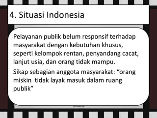 4. Situasi Indonesia
Pelayanan publik belum responsif terhadap
masyarakat dengan kebutuhan khusus,
seperti kelompok rentan, penyandang cacat,
lanjut usia, dan orang tidak mampu.
Sikap sebagian anggota masyarakat: “orang
miskin tidak layak masuk dalam ruang
publik”
 