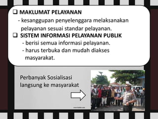  MAKLUMAT PELAYANAN
- kesanggupan penyelenggara melaksanakan
pelayanan sesuai standar pelayanan.
 SISTEM INFORMASI PELAYANAN PUBLIK
- berisi semua informasi pelayanan.
- harus terbuka dan mudah diakses
masyarakat.
Perbanyak Sosialisasi
langsung ke masyarakat
 