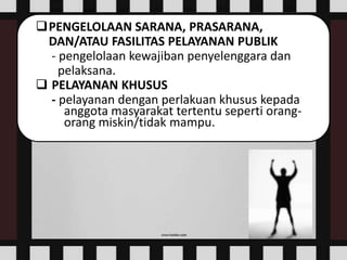 PENGELOLAAN SARANA, PRASARANA,
DAN/ATAU FASILITAS PELAYANAN PUBLIK
- pengelolaan kewajiban penyelenggara dan
pelaksana.
 PELAYANAN KHUSUS
- pelayanan dengan perlakuan khusus kepada
anggota masyarakat tertentu seperti orang-
orang miskin/tidak mampu.
 