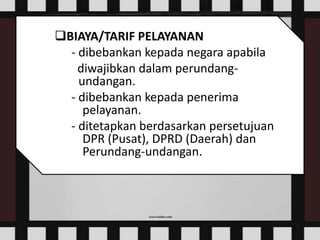 BIAYA/TARIF PELAYANAN
- dibebankan kepada negara apabila
diwajibkan dalam perundang-
undangan.
- dibebankan kepada penerima
pelayanan.
- ditetapkan berdasarkan persetujuan
DPR (Pusat), DPRD (Daerah) dan
Perundang-undangan.
 