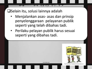 Selain itu, solusi lainnya adalah
• Menjalankan asas- asas dan prinsip
penyelenggaraan pelayanan publik
seperti yang telah dibahas tadi.
• Perilaku pelayan publik harus sesuai
seperti yang dibahas tadi.
 