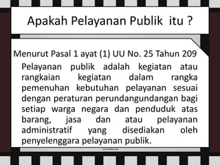 Apakah Pelayanan Publik itu ?
Menurut Pasal 1 ayat (1) UU No. 25 Tahun 209
Pelayanan publik adalah kegiatan atau
rangkaian kegiatan dalam rangka
pemenuhan kebutuhan pelayanan sesuai
dengan peraturan perundangundangan bagi
setiap warga negara dan penduduk atas
barang, jasa dan atau pelayanan
administratif yang disediakan oleh
penyelenggara pelayanan publik.
 