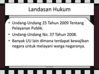 Landasan Hukum
• Undang-Undang 25 Tahun 2009 Tentang
Pelayanan Publik.
• Undang-Undang No. 37 Tahun 2008.
• Banyak UU lain dimana terdapat kewajiban
negara untuk melayani warga negaranya.
 