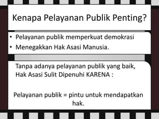 Kenapa Pelayanan Publik Penting?
• Pelayanan publik memperkuat demokrasi
• Menegakkan Hak Asasi Manusia.
Tanpa adanya pelayanan publik yang baik,
Hak Asasi Sulit Dipenuhi KARENA :
Pelayanan publik = pintu untuk mendapatkan
hak.
 
