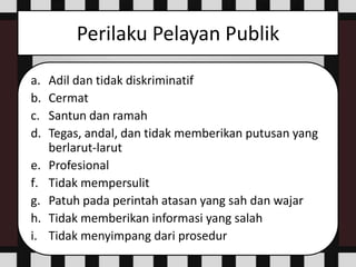 Perilaku Pelayan Publik
a. Adil dan tidak diskriminatif
b. Cermat
c. Santun dan ramah
d. Tegas, andal, dan tidak memberikan putusan yang
berlarut-larut
e. Profesional
f. Tidak mempersulit
g. Patuh pada perintah atasan yang sah dan wajar
h. Tidak memberikan informasi yang salah
i. Tidak menyimpang dari prosedur
 