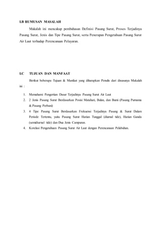 I.B RUMUSAN MASALAH 
Makalah ini mencakup pembahasan Definisi Pasang Surut, Proses Terjadinya 
Pasang Surut, Jenis dan Tipe Pasang Surut, serta Penerapan Pengetahuan Pasang Surut 
Air Laut terhadap Perencanaan Pelayaran. 
I.C TUJUAN DAN MANFAAT 
Berikut beberapa Tujuan & Manfaat yang diharapkan Penulis dari disusunya Makalah 
ini : 
1. Memahami Pengertian Dasar Terjadinya Pasang Surut Air Laut 
2. 2 Jenis Pasang Surut Berdasarkan Posisi Matahari, Bulan, dan Bumi (Pasang Purnama 
& Pasang Perbani) 
3. 4 Tipe Pasang Surut Berdasarkan Frekuensi Terjadinya Pasang & Surut Dalam 
Periode Tertentu, yaitu Pasang Surut Harian Tunggal (diurnal tide), Harian Ganda 
(semidiurnal tide) dan Dua Jenis Campuran. 
4. Korelasi Pengetahuan Pasang Surut Air Laut dengan Perencanaan Pelabuhan. 
 