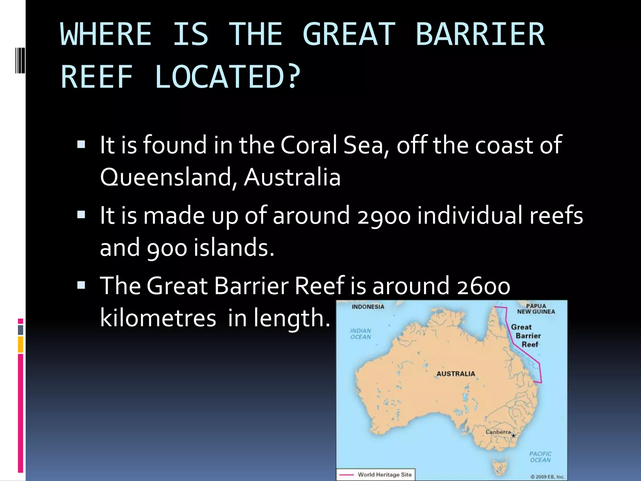 WHERE IS THE GREAT BARRIER
REEF LOCATED?
It is found in the Coral Sea, off the coast of
Queensland, Australia
It is made up of around 2900 individual reefs
and 900 islands.
The Great Barrier Reef is around 2600
kilometres in length.