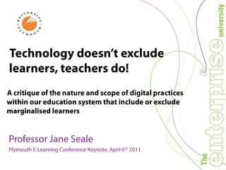 Technology doesn’t exclude learners, teachers do! A critique of the nature and scope of digital practices within our education system that include or exclude marginalised learners Professor Jane Seale Plymouth E-Learning Conference Keynote, April 6th 2011 