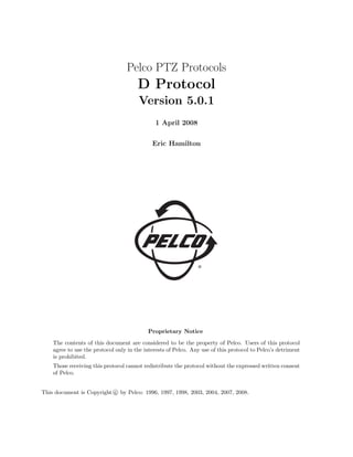 Pelco PTZ Protocols
D Protocol
Version 5.0.1
1 April 2008
Eric Hamilton
Proprietary Notice
The contents of this document are considered to be the property of Pelco. Users of this protocol
agree to use the protocol only in the interests of Pelco. Any use of this protocol to Pelco’s detriment
is prohibited.
Those receiving this protocol cannot redistribute the protocol without the expressed written consent
of Pelco.
This document is Copyright c
° by Pelco: 1996, 1997, 1998, 2003, 2004, 2007, 2008.
 