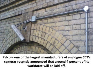 Pelco – one of the largest manufacturers of analogue CCTV
 cameras recently announced that around 4 percent of its
                 workforce will be laid off.
 