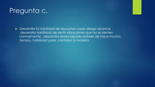 Pregunta c.
 Desarrolla la habilidad de escuchar cosas alargo alcance
,desarrolla habilidad de sentir vibraciones que no se sienten
normalmente , desarrolla olores sabores dolores de hace mucho
tiempo, habilidad para controlar la materia.
 