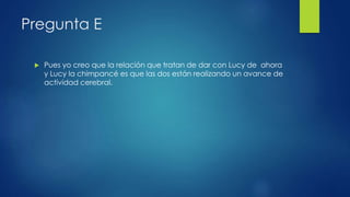 Pregunta E
 Pues yo creo que la relación que tratan de dar con Lucy de ahora
y Lucy la chimpancé es que las dos están realizando un avance de
actividad cerebral.
 
