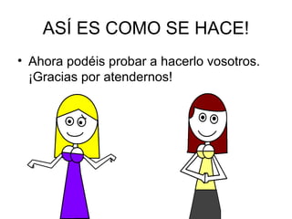 ASÍ ES COMO SE HACE! Ahora podéis probar a hacerlo vosotros. ¡Gracias por atendernos! 