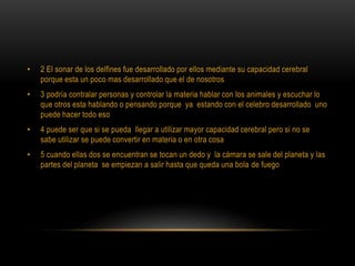 • 2 El sonar de los delfines fue desarrollado por ellos mediante su capacidad cerebral
porque esta un poco mas desarrollado que el de nosotros
• 3 podría contralar personas y controlar la materia hablar con los animales y escuchar lo
que otros esta hablando o pensando porque ya estando con el celebro desarrollado uno
puede hacer todo eso
• 4 puede ser que si se pueda llegar a utilizar mayor capacidad cerebral pero si no se
sabe utilizar se puede convertir en materia o en otra cosa
• 5 cuando ellas dos se encuentran se tocan un dedo y la cámara se sale del planeta y las
partes del planeta se empiezan a salir hasta que queda una bola de fuego
 