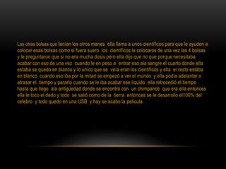 Las otras bolsas que tenían los otros manes ella llama a unos científicos para que le ayuden a
colocar esas bolsas como si fuera suero los científicos le colocaros de una vez las 4 bolsas
y le preguntaron que si no era mucha dosis pero ella dijo que no que porque necesitaba
acabar con eso de una vez cuando le en peso a entrar eso ala sangre el cuarto donde ella
estaba se quedo en blanco y lo único que se veía eran los científicos y ella el resto estaba
en blanco cuando eso iba por la mitad se empezó a ver el mundo y ella podía adelantar o
atrasar el tiempo y pararlo cuando se le iba acabar ese liquido ella retrocedió el tiempo
hasta que llego ala antigüedad donde se encontró con un chimpancé que era ella entonces
ella le toco el dedo y todo se salió como de la tierra entonces se le desarrollo el100% del
celebro y todo quedo en una USB y hay se acabo la pelicula
 