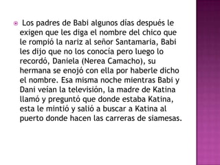 

Los padres de Babi algunos días después le
exigen que les diga el nombre del chico que
le rompió la nariz al señor Santamaria, Babi
les dijo que no los conocía pero luego lo
recordó, Daniela (Nerea Camacho), su
hermana se enojó con ella por haberle dicho
el nombre. Esa misma noche mientras Babi y
Dani veían la televisión, la madre de Katina
llamó y preguntó que donde estaba Katina,
esta le mintió y salió a buscar a Katina al
puerto donde hacen las carreras de siamesas.

 