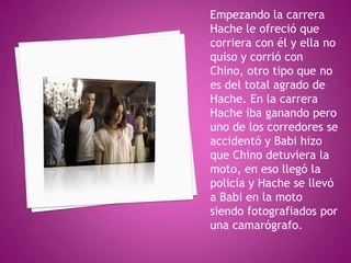 Empezando la carrera
Hache le ofreció que
corriera con él y ella no
quiso y corrió con
Chino, otro tipo que no
es del total agrado de
Hache. En la carrera
Hache iba ganando pero
uno de los corredores se
accidentó y Babi hizo
que Chino detuviera la
moto, en eso llegó la
policía y Hache se llevó
a Babi en la moto
siendo fotografiados por
una camarógrafo.

 