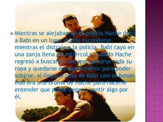  Mientras

se alejaban de la policía Hache dejó
a Babi en un lugar donde esconderse
mientras el distraía a la policía. Babi cayó en
una zanja llena de estiércol y cuando Hache
regresó a buscarla tuvo que quitarse toda su
ropa y quedarse en ropa interior para poder
subirse, al llegar a casa de Babi casi se besan
mas era una broma de Hache para hacerle
entender que podía llegar a sentir algo por
él.

 