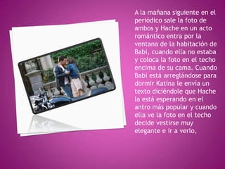 A la mañana siguiente en el
periódico sale la foto de
ambos y Hache en un acto
romántico entra por la
ventana de la habitación de
Babi, cuando ella no estaba
y coloca la foto en el techo
encima de su cama. Cuando
Babi está arreglándose para
dormir Katina le envía un
texto diciéndole que Hache
la está esperando en el
antro más popular y cuando
ella ve la foto en el techo
decide vestirse muy
elegante e ir a verlo,

 