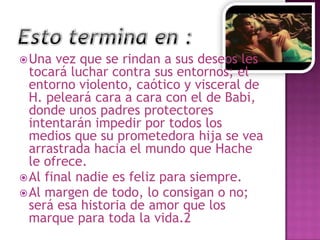  Una

vez que se rindan a sus deseos les
tocará luchar contra sus entornos; el
entorno violento, caótico y visceral de
H. peleará cara a cara con el de Babi,
donde unos padres protectores
intentarán impedir por todos los
medios que su prometedora hija se vea
arrastrada hacia el mundo que Hache
le ofrece.
 Al final nadie es feliz para siempre.
 Al margen de todo, lo consigan o no;
será esa historia de amor que los
marque para toda la vida.2

 