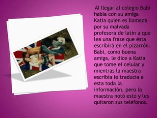 Al llegar al colegio Babi
habla con su amiga
Katia quien es llamada
por su malvada
profesora de latín a que
lea una frase que ésta
escribirá en el pizarrón.
Babi, como buena
amiga, le dice a Katia
que tome el celular y
mientras la maestra
escribía le traducía a
esta toda la
información, pero la
maestra notó esto y les
quitaron sus teléfonos.

 
