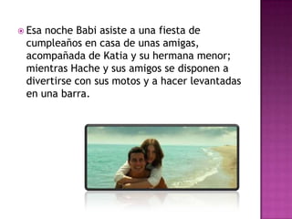  Esa

noche Babi asiste a una fiesta de
cumpleaños en casa de unas amigas,
acompañada de Katia y su hermana menor;
mientras Hache y sus amigos se disponen a
divertirse con sus motos y a hacer levantadas
en una barra.

 