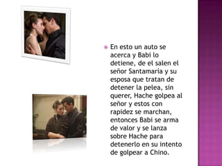 

En esto un auto se
acerca y Babi lo
detiene, de el salen el
señor Santamaría y su
esposa que tratan de
detener la pelea, sin
querer, Hache golpea al
señor y estos con
rapidez se marchan,
entonces Babi se arma
de valor y se lanza
sobre Hache para
detenerlo en su intento
de golpear a Chino.

 