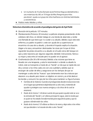  Un muchacho de 16 años llamado Jacob Portman llega accidentalmente a
una misteriosa isla. Allí, en "El hogar de Miss Peregrine para niños
peculiares", ayuda a un grupo de niños huérfanos con distintas habilidades
y características.
 Publico meta: Adultos y niños
Estructura dramática de acuerdo al paradigma del guión de Syd Field:
 Duración de la película: 127 minutos.
 Planteamiento (Primeros 30 minutos): La película empieza presentando el día
cotidiano del chico, en dónde trabaja en una tienda de abarrotes y recibe
una llamada de que tiene que ir a cuidar a su abuelo, debido a que este está
enfermo y su padre no podrá ir, este con ayuda de su supervisora se
encamina a la casa de su abuelo, y durante el trayecto explica la situación.
Llegan a la casa y encuentran destrozadas las cosas por lo que el chico
siguiendo las pistas encuentra a su abuelo en el suelo cerca del bosque sin
ojos y este reacciona por algunos segundos dándole instrucciones, llama a
su mayor y esta entra al rescate pero no puede ver al agresor.
 Confrontación (De 30 a 90 minutos): Debido a las visiones que tiene es
llevado con una terapeuta, y esta le recomienda ir a donde su abuelo le
indicó, este se transporta a través de un "borde” un día que se repite día con
día y conoce a los niños cada uno con una cualidad y adultos que se
encargan de cuidar de ellos y asegurarse con los tiempos de que se
mantengan a salvo de los “huecos” que ciertamente eran las criaturas que
atacaron a su abuelo pero tienen un objetivo en común y es el de destruir
los bordes y consumir los ojos de los niños para mantener su figura humana.
 Cambio de la historia: Cuando el protagonista decide involucrarse más
en el lugar que pertenece alejándose de su año real y tratando de
ayudar a proteger a sus nuevos amigos y a la chica de la cual se
enamoró.
 Nudo de la trama 1: Al darse cuenta de que quiere ayudar este se va a
la entrada del “borde” y el villano principal lo sigue, este le revela que
es quien se ha estado transformando para seguirle la pista y que lo
guiase a dónde están los niños.
 Nudo de la trama 2: El villano se lleva a la nana y deja solos a los niños
así que deciden ir al rescate de ella a otro “borde”
 