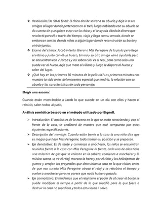  Resolución (De 90 al final): El chico decide salvar a su abuelo y deja ir a sus
amigos al lugar donde pertenecen en el tren, luego hablando con su abuelo se
da cuenta de que quiere estar con la chica y el le ayuda dándole dinero que
recolectó para él a través del tiempo, viaja y llega con su amada, donde se
embarcan con los demás niños a algún lugar donde reconstruirán su borde y
vivirán juntos.
 Escena del clímax: Jacob intenta liberar a Mss Peregrine de la jaula pero llega
el villano y junto con él un hueco, Emma y su otro amigo van a ayudarle pero
se encuentran con 2 Jacob’s y no saben cuál es el real, pero como solo uno
puede ver al hueco, deja que mate al villano y luego le dispara al hueco y
salen del lugar.
 ¿Qué hay en los primeros 10 minutos de la película? Los primeros minutos nos
muestra la vida antes del encuentro especial que tendría, la relación con su
abuelo y las características de cada personaje,
Elegir una escena:
Cuando están mostrándole a Jacob lo que sucede en un día con ellos y hacen el
reinicio, salen todos al patio,
Análisis semiótico basado en el método utilizado por Bignell.
 Introducción: El análisis es de la escena en la que se están conociendo y van al
frente de la casa, se analizará de manera que esté compuesto por estas
siguientes especificaciones.
 Descripción del mensaje: Cuando están frente a la casa la una niña dice que
es magia que hace Miss Peregrine, todos toman su posición y se preparan.
 Eje denotativo: Es de tarde y comienza a anochecer, los niños se encuentran
reunidos frente a la casa con Miss Peregrine al frente, cada uno de ellos tiene
una máscara de gas que se colocan en la cabeza, comienza a anochecer y la
música suena, se ve el reloj, maraca la hora y por el cielo y los helicópteros de
guerra y arrojan los proyectiles que destruirían la casa en la que vivían, antes
de que eso suceda Miss Peregrine atrasa el reloj y se rebobina el tiempo y
vuelve a anochecer pero no parece que nada hubiera pasado.
 Eje connotativo: Entendemos que el reloj tiene el poder de al crear el borde se
puede modificar el tiempo a partir de lo que sucedió para lo que fuera a
destruir la casa no sucediera y todos estuvieran a salvo.
 