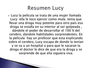  Lucy la película se trata de una mujer llamada
Lucy ella le toco ejercer como mula tenia que
llevar una droga muy potente para otro país esa
droga se estalla en su interior al ser golpeada ,
dándole el poder de desarrollar el 100 % del
cerebro, dándole habilidades sorprendentes. En
la película hay un profesor que esta explicando
sobre el cerebro, Lucy escapa de donde la tenían
y se va a un hospital a para que le sacaran la
droga el doctor le dice de que era la droga y se
sorprende de que ella siguiera viva.
 