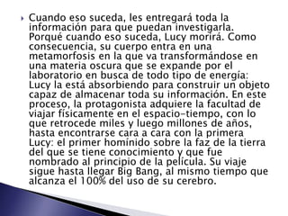  Cuando eso suceda, les entregará toda la
información para que puedan investigarla.
Porqué cuando eso suceda, Lucy morirá. Como
consecuencia, su cuerpo entra en una
metamorfosis en la que va transformándose en
una materia oscura que se expande por el
laboratorio en busca de todo tipo de energía:
Lucy la está absorbiendo para construir un objeto
capaz de almacenar toda su información. En este
proceso, la protagonista adquiere la facultad de
viajar físicamente en el espacio-tiempo, con lo
que retrocede miles y luego millones de años,
hasta encontrarse cara a cara con la primera
Lucy: el primer homínido sobre la faz de la tierra
del que se tiene conocimiento y que fue
nombrado al principio de la película. Su viaje
sigue hasta llegar Big Bang, al mismo tiempo que
alcanza el 100% del uso de su cerebro.
 