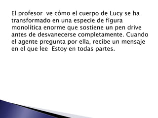 El profesor ve cómo el cuerpo de Lucy se ha
transformado en una especie de figura
monolítica enorme que sostiene un pen drive
antes de desvanecerse completamente. Cuando
el agente pregunta por ella, recibe un mensaje
en el que lee Estoy en todas partes.
 