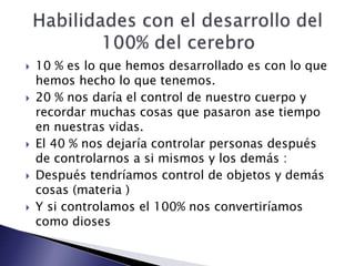  10 % es lo que hemos desarrollado es con lo que
hemos hecho lo que tenemos.
 20 % nos daría el control de nuestro cuerpo y
recordar muchas cosas que pasaron ase tiempo
en nuestras vidas.
 El 40 % nos dejaría controlar personas después
de controlarnos a si mismos y los demás :
 Después tendríamos control de objetos y demás
cosas (materia )
 Y si controlamos el 100% nos convertiríamos
como dioses
 