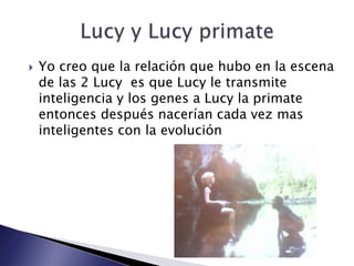  Yo creo que la relación que hubo en la escena
de las 2 Lucy es que Lucy le transmite
inteligencia y los genes a Lucy la primate
entonces después nacerían cada vez mas
inteligentes con la evolución
 