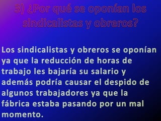 3) ¿Por qué se oponían los sindicalistas y obreros?Los sindicalistas y obreros se oponían ya que la reducción de horas de trabajo les bajaría su salario y además podría causar el despido de algunos trabajadores ya que la fábrica estaba pasando por un mal momento.