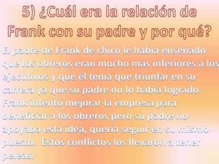 5) ¿Cuál era la relación de Frank con su padre y por qué?El padre de Frank de chico le había enseñado que los obreros eran mucho mas inferiores a los ejecutivos y que él tenía que triunfar en su carrera ya que su padre no lo había logrado. Frank intentó mejorar la empresa para beneficiar a los obreros pero su padre no apoyaba esta idea, quería seguir en su mismo puesto.  Estos conflictos los llevaron a tener peleas.